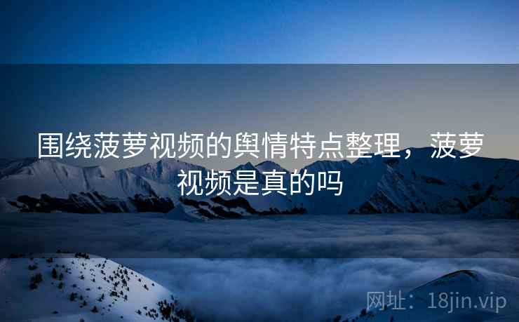 围绕菠萝视频的舆情特点整理，菠萝视频是真的吗