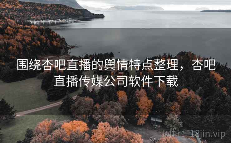 围绕杏吧直播的舆情特点整理，杏吧直播传媒公司软件下载