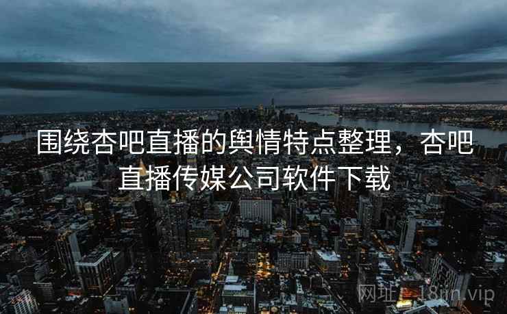 围绕杏吧直播的舆情特点整理，杏吧直播传媒公司软件下载