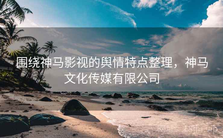 围绕神马影视的舆情特点整理，神马文化传媒有限公司