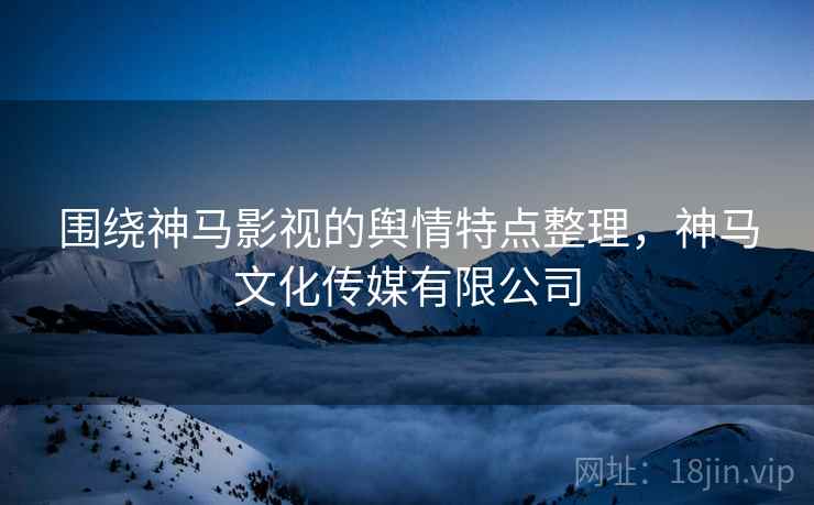 围绕神马影视的舆情特点整理，神马文化传媒有限公司