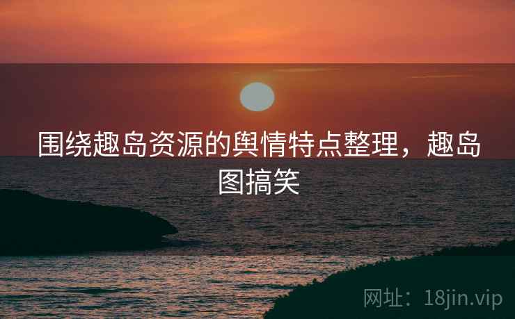 围绕趣岛资源的舆情特点整理，趣岛图搞笑