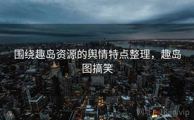 围绕趣岛资源的舆情特点整理，趣岛图搞笑