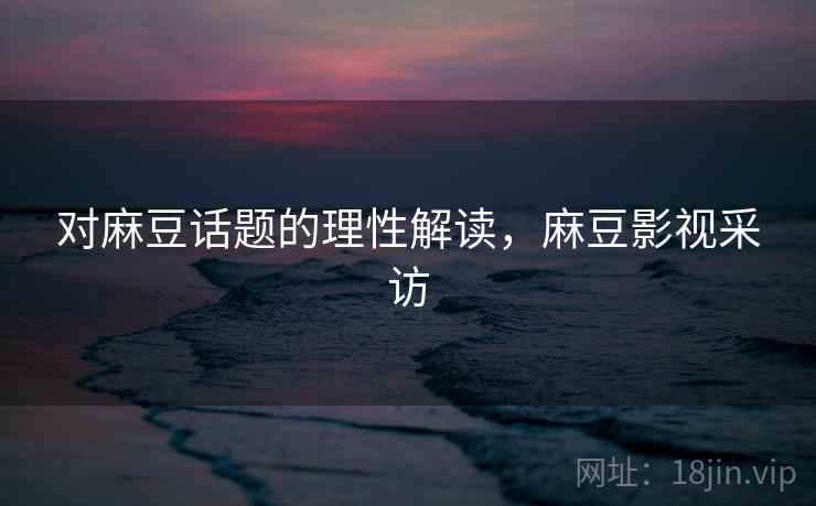 对麻豆话题的理性解读，麻豆影视采访