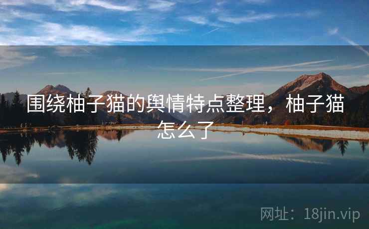 围绕柚子猫的舆情特点整理，柚子猫怎么了