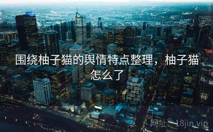 围绕柚子猫的舆情特点整理，柚子猫怎么了