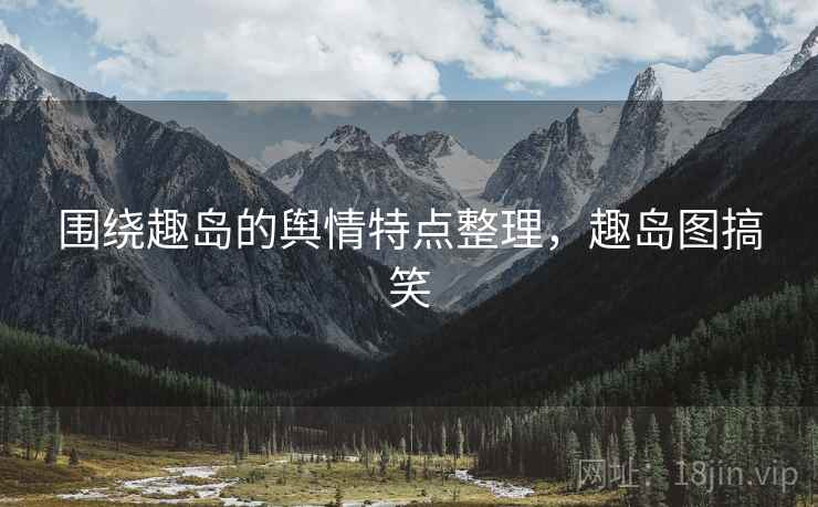 围绕趣岛的舆情特点整理，趣岛图搞笑