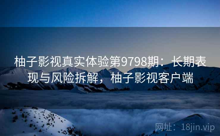 柚子影视真实体验第9798期：长期表现与风险拆解，柚子影视客户端
