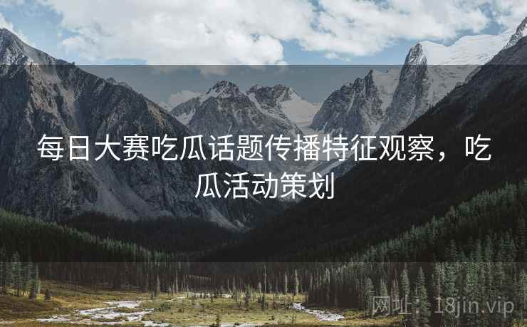 每日大赛吃瓜话题传播特征观察，吃瓜活动策划