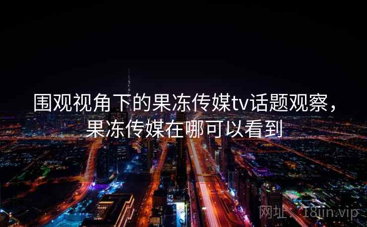 围观视角下的果冻传媒tv话题观察，果冻传媒在哪可以看到
