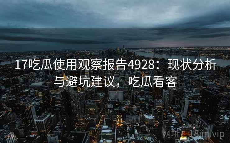 17吃瓜使用观察报告4928：现状分析与避坑建议，吃瓜看客